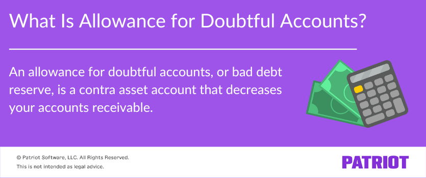 What is allowance for doubtful accounts? An allowance for doubtful accounts, or bad debt reserve, is a contra asset account that decreases your accounts receivable.