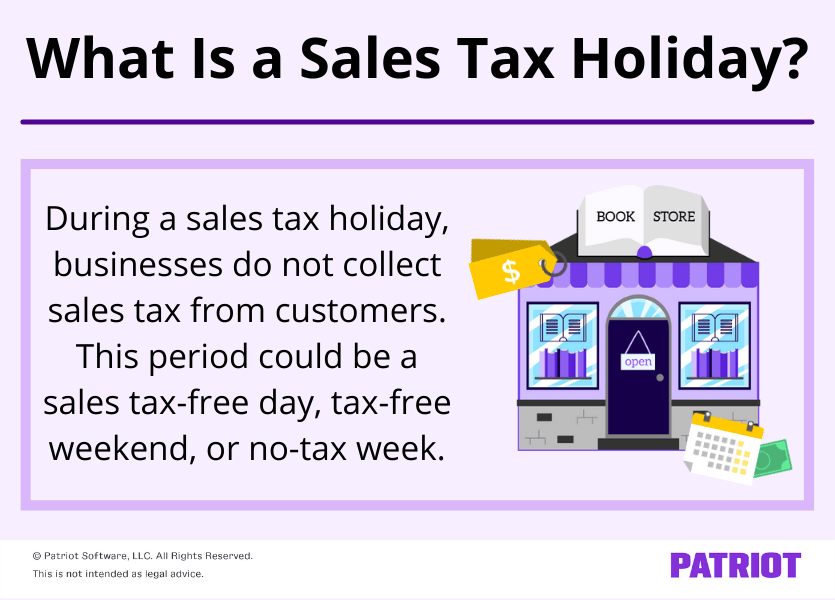 What is a sales tax holiday? During a sales tax holiday, businesses do not collect sales tax from customers. This period could be a sales tax-free days, tax-free weekend, or no-tax week.